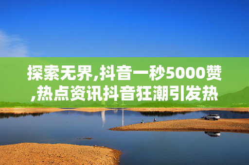 探索无界,抖音一秒5000赞,热点资讯抖音狂潮引发热潮 一秒钟吸引5000个赞的秘密技巧揭秘！